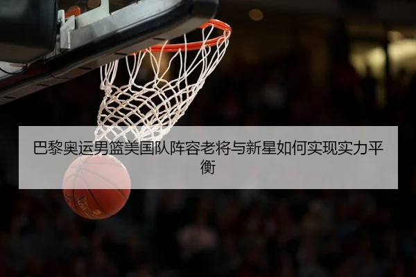 巴黎奥运男篮美国队阵容老将与新星如何实现实力平衡