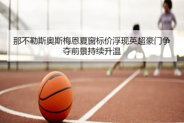 那不勒斯奥斯梅恩夏窗标价浮现英超豪门争夺前景持续升温