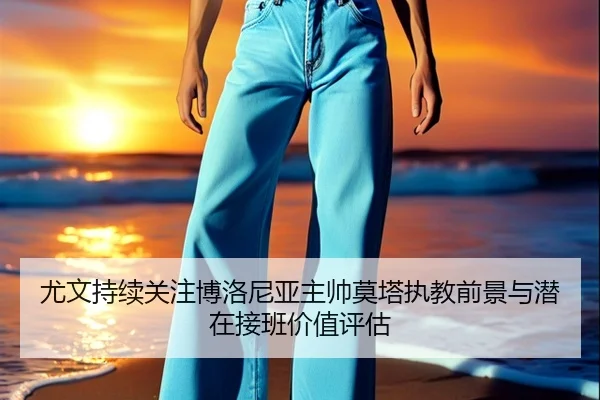 尤文持续关注博洛尼亚主帅莫塔执教前景与潜在接班价值评估 - kaiyun